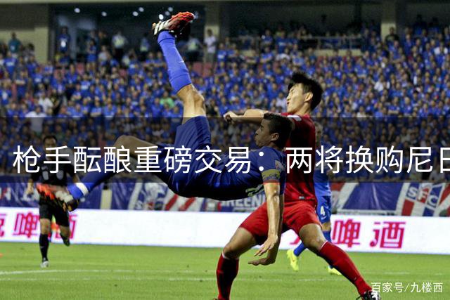 枪手酝酿重磅交易：两将换购尼日利亚锋霸